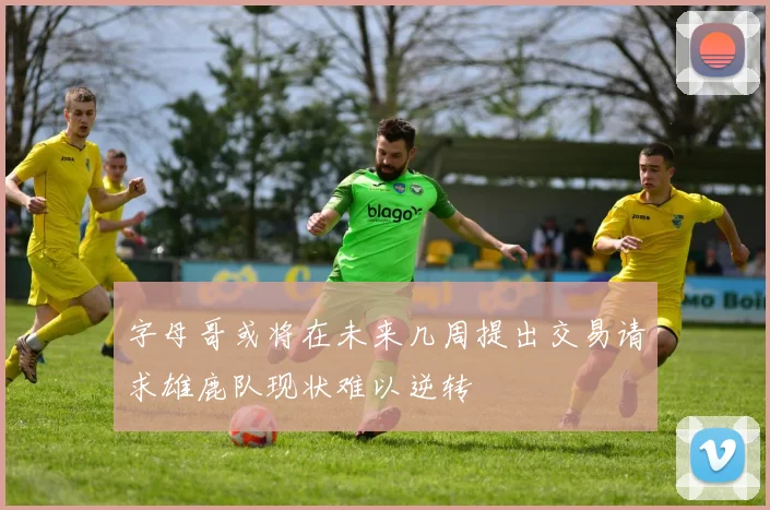 字母哥或将在未来几周提出交易请求雄鹿队现状难以逆转