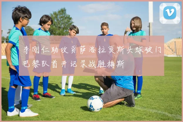 李刚仁助攻贡萨洛拉莫斯头球破门巴黎队首开记录战胜梅斯