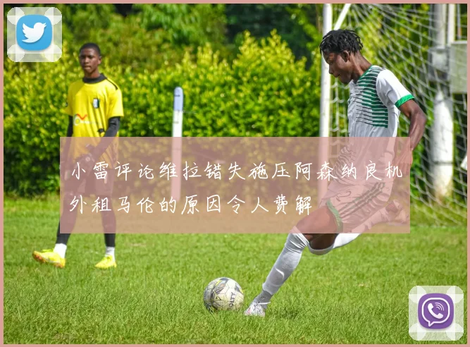 小雷评论维拉错失施压阿森纳良机外租马伦的原因令人费解