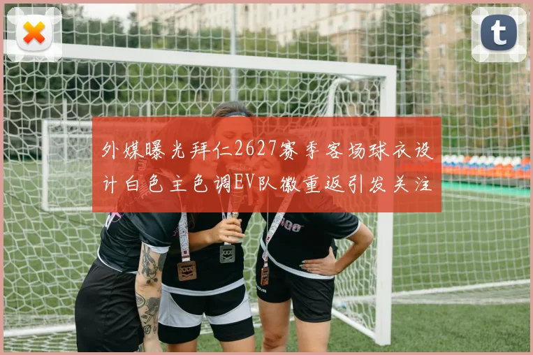 外媒曝光拜仁2627赛季客场球衣设计白色主色调EV队徽重返引发关注