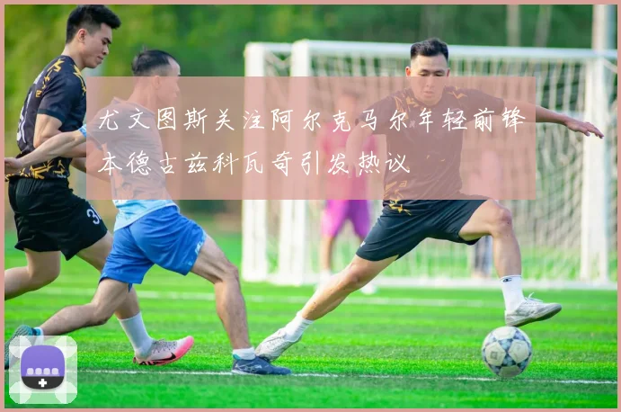 尤文图斯关注阿尔克马尔年轻前锋本德古兹科瓦奇引发热议
