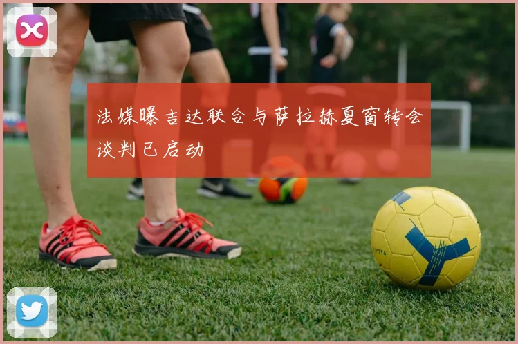 法媒曝吉达联合与萨拉赫夏窗转会谈判已启动
