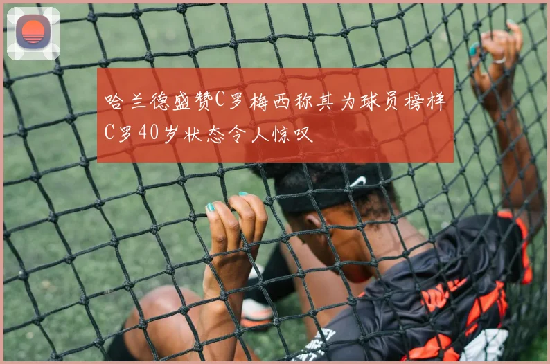 哈兰德盛赞C罗梅西称其为球员榜样C罗40岁状态令人惊叹