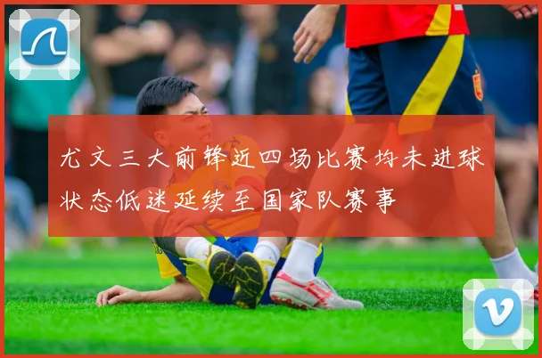 尤文三大前锋近四场比赛均未进球状态低迷延续至国家队赛事