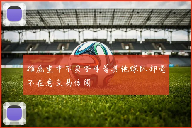 雄鹿重申不卖字母哥其他球队却毫不在意交易传闻