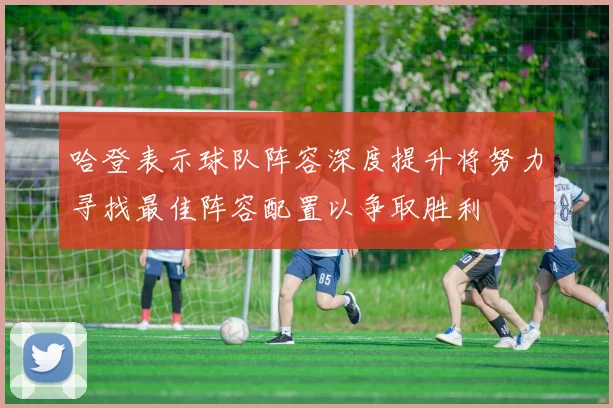哈登表示球队阵容深度提升将努力寻找最佳阵容配置以争取胜利