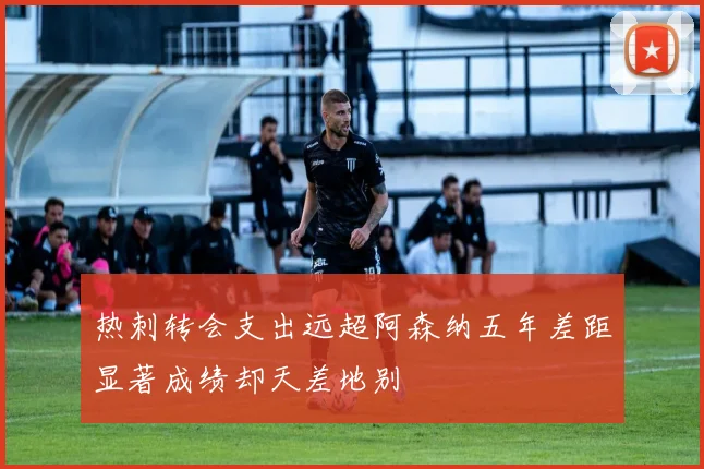 热刺转会支出远超阿森纳五年差距显著成绩却天差地别