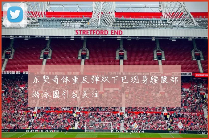 东契奇体重反弹双下巴现身腰腹部游泳圈引发关注