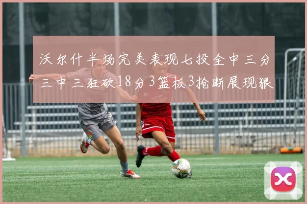 沃尔什半场完美表现七投全中三分三中三狂砍18分3篮板3抢断展现狠人风范