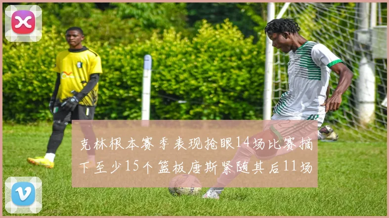 克林根本赛季表现抢眼14场比赛摘下至少15个篮板唐斯紧随其后11场精彩表现