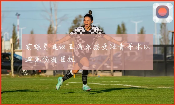 前球员建议亚马尔接受耻骨手术以避免伤痛困扰
