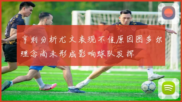 亨利分析尤文表现不佳原因图多尔理念尚未形成影响球队发挥
