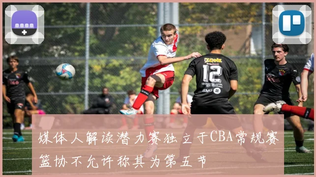 媒体人解读潜力赛独立于CBA常规赛篮协不允许称其为第五节