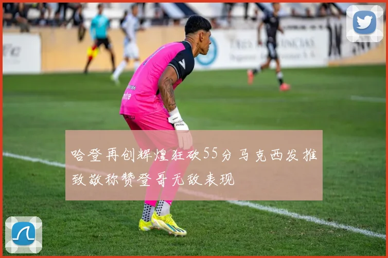 哈登再创辉煌狂砍55分马克西发推致敬称赞登哥无敌表现