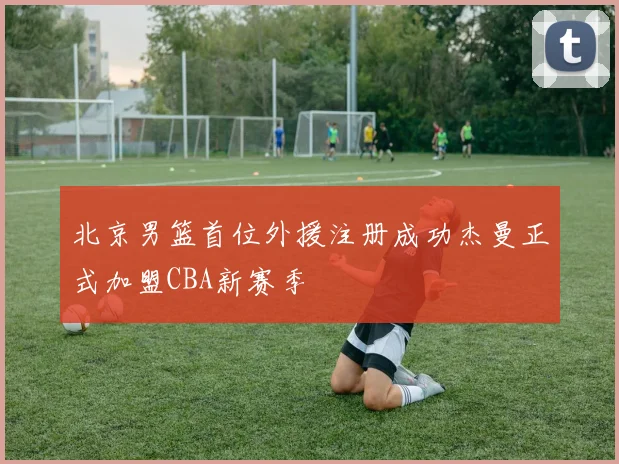 北京男篮首位外援注册成功杰曼正式加盟CBA新赛季