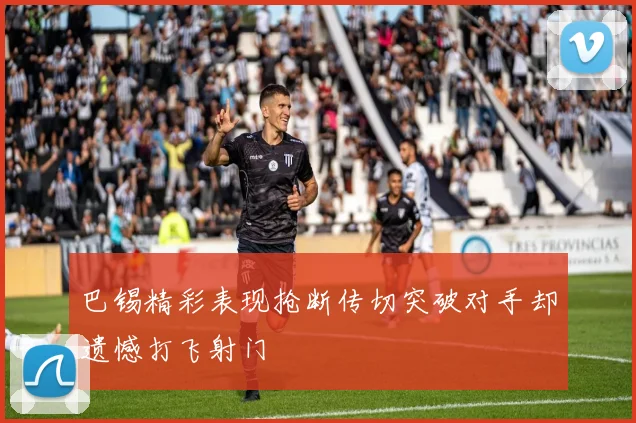 巴锡精彩表现抢断传切突破对手却遗憾打飞射门