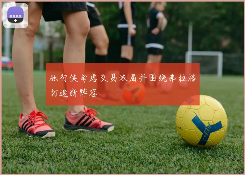 独行侠考虑交易浓眉并围绕弗拉格打造新阵容