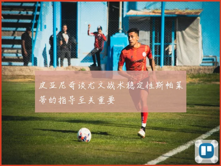 皮亚尼奇谈尤文战术稳定性斯帕莱蒂的指导至关重要