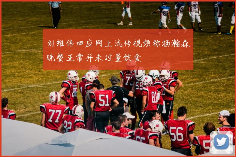 刘维伟回应网上流传视频称杨瀚森晚餐正常并未过量饮食