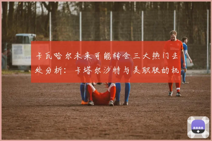 卡瓦哈尔未来可能转会三大热门去处分析：卡塔尔沙特与美职联的机会