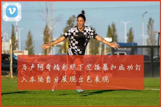 马卢阿奇精彩顺下空接暴扣成功打入本场首分展现出色表现