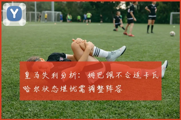 皇马失利分析：姆巴佩不合适卡瓦哈尔状态堪忧需调整阵容