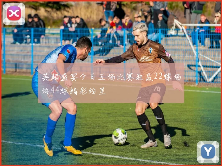 英超盛宴今日五场比赛狂轰22球场均44球精彩纷呈