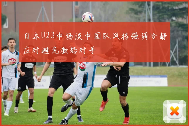 日本U23中场谈中国队风格强调冷静应对避免激怒对手