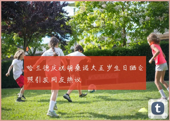 哈兰德庆祝胡桑诺夫五岁生日晒合照引发网友热议