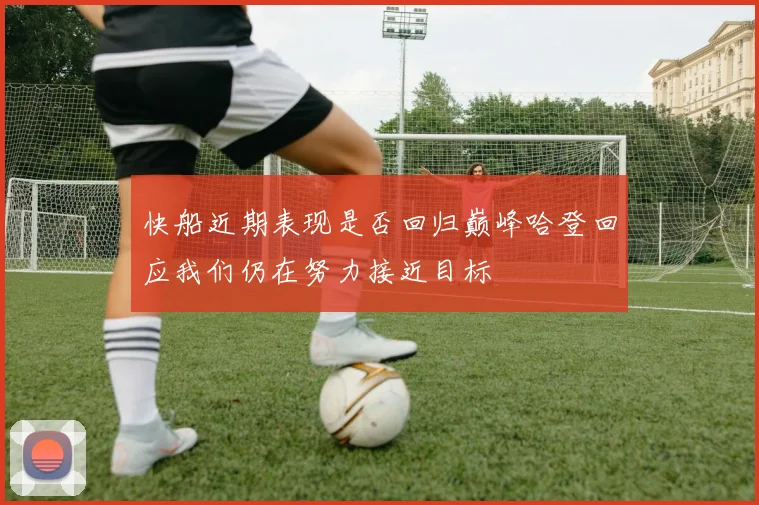 快船近期表现是否回归巅峰哈登回应我们仍在努力接近目标