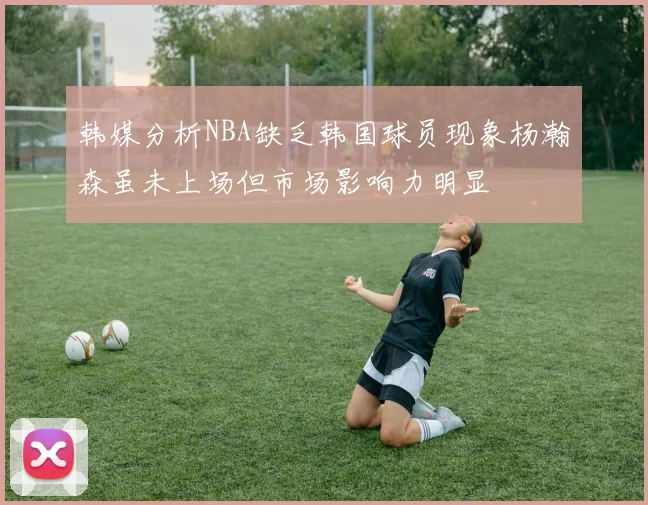 韩媒分析NBA缺乏韩国球员现象杨瀚森虽未上场但市场影响力明显