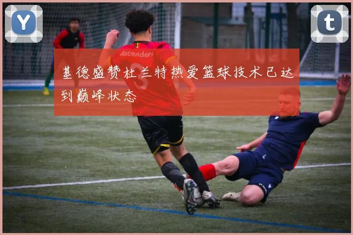 基德盛赞杜兰特热爱篮球技术已达到巅峰状态