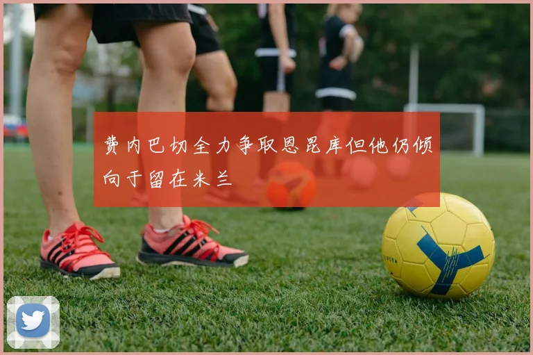 费内巴切全力争取恩昆库但他仍倾向于留在米兰