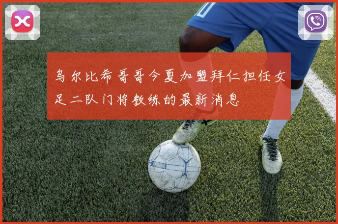 乌尔比希哥哥今夏加盟拜仁担任女足二队门将教练的最新消息