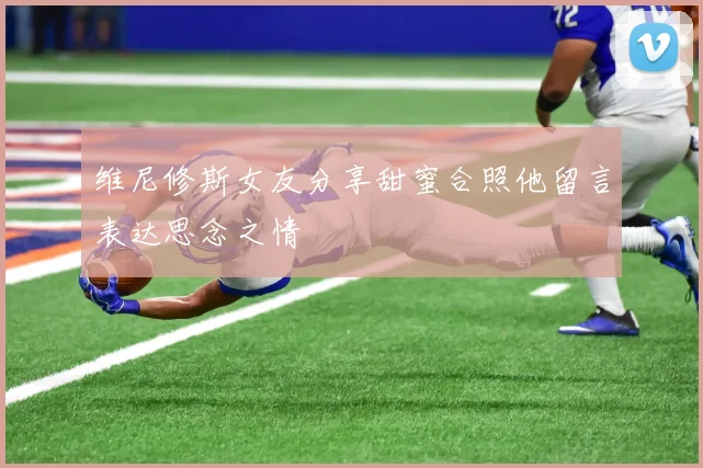 维尼修斯女友分享甜蜜合照他留言表达思念之情