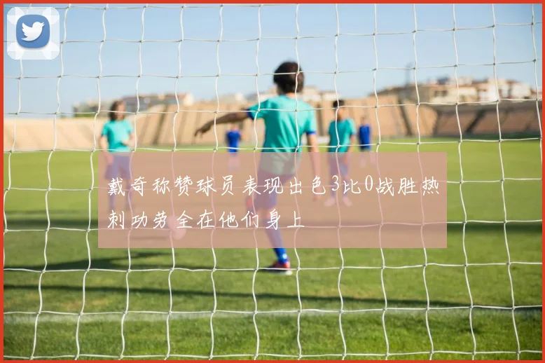 戴奇称赞球员表现出色3比0战胜热刺功劳全在他们身上