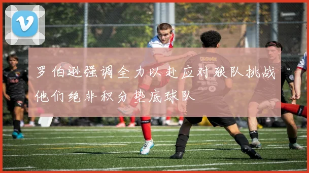 罗伯逊强调全力以赴应对狼队挑战他们绝非积分垫底球队