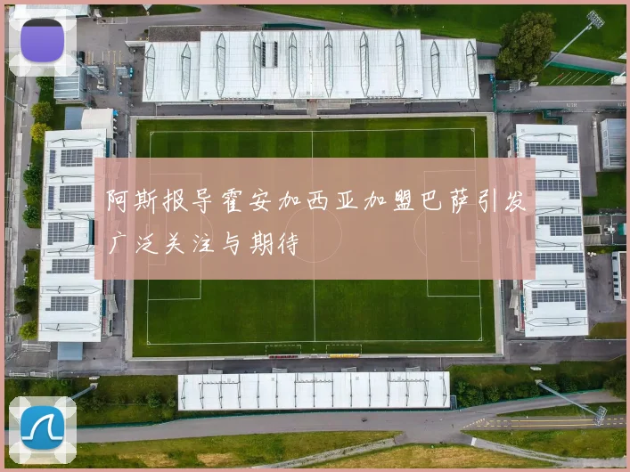 阿斯报导霍安加西亚加盟巴萨引发广泛关注与期待