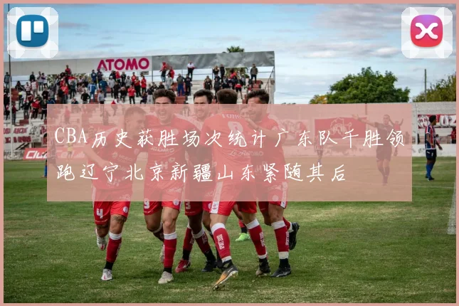 CBA历史获胜场次统计广东队千胜领跑辽宁北京新疆山东紧随其后
