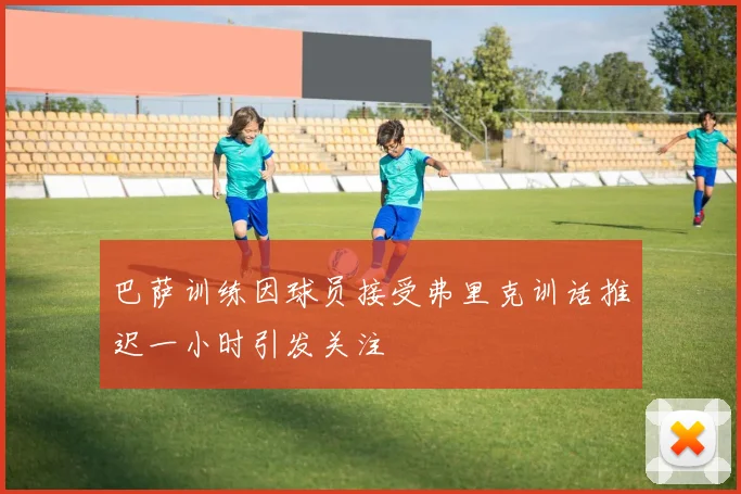 巴萨训练因球员接受弗里克训话推迟一小时引发关注