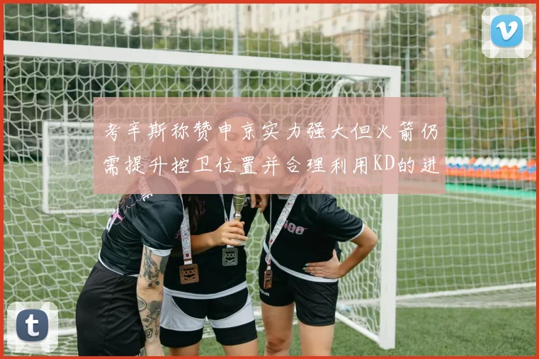 考辛斯称赞申京实力强大但火箭仍需提升控卫位置并合理利用KD的进攻能力