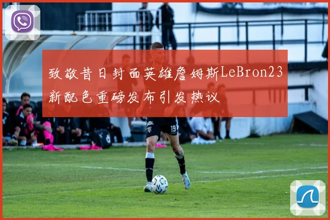 致敬昔日封面英雄詹姆斯LeBron23新配色重磅发布引发热议