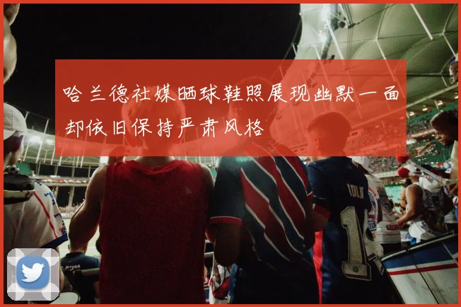 哈兰德社媒晒球鞋照展现幽默一面却依旧保持严肃风格