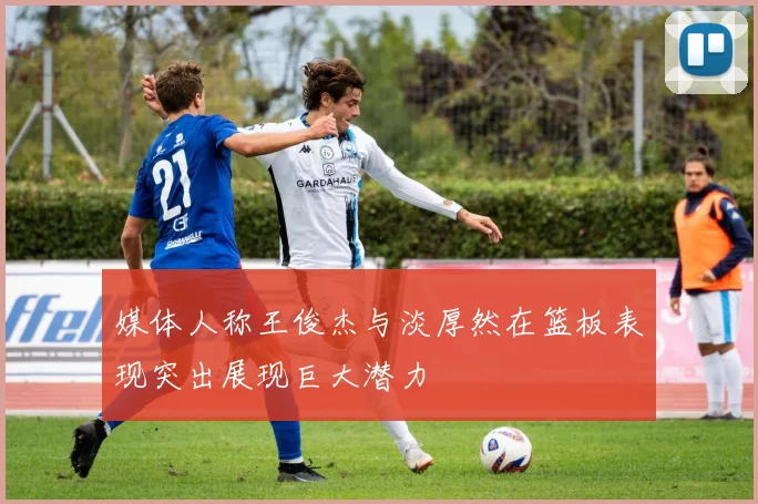 媒体人称王俊杰与淡厚然在篮板表现突出展现巨大潜力