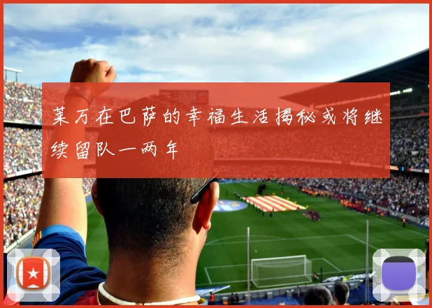 莱万在巴萨的幸福生活揭秘或将继续留队一两年