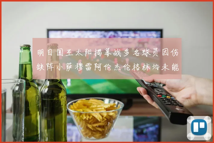 明日国王太阳揭幕战多名球员因伤缺阵小萨穆雷阿伦杰伦格林均未能出战